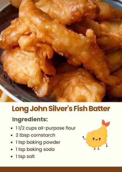 Long John Silver's Fish Batter Ingredients: 1 1/2 cups all-purpose flour 2 tbsp cornstarch 1 tsp bak...