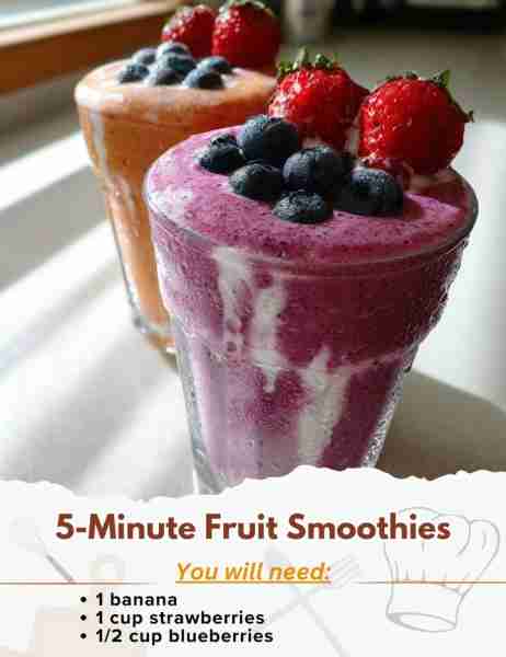 5-Minute Fruit Smoothies Ingredients: - 1 banana - 1 cup strawberries - 1/2 cup blueberries - 1 cup...